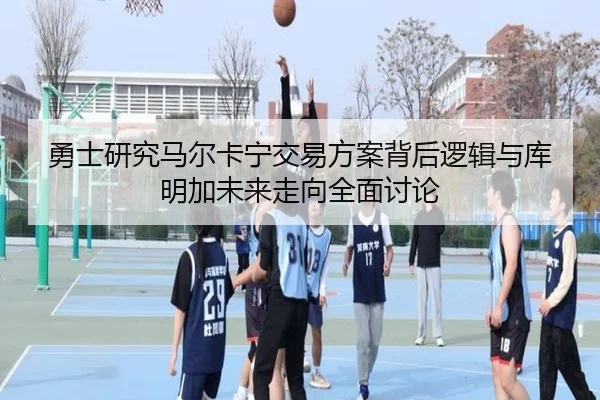 勇士研究马尔卡宁交易方案背后逻辑与库明加未来走向全面讨论