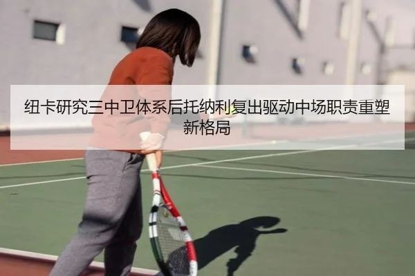 纽卡研究三中卫体系后托纳利复出驱动中场职责重塑新格局